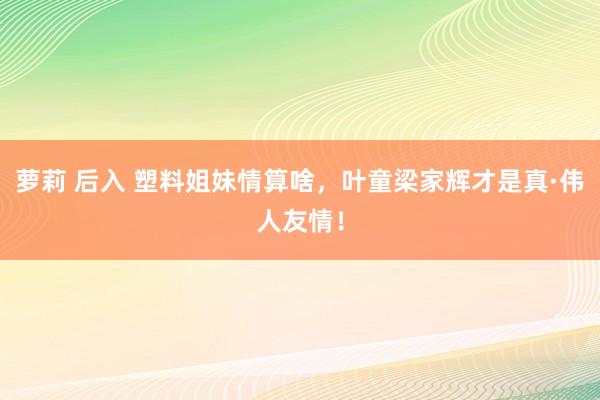 萝莉 后入 塑料姐妹情算啥，叶童梁家辉才是真·伟人友情！