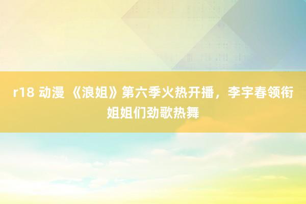 r18 动漫 《浪姐》第六季火热开播，李宇春领衔姐姐们劲歌热舞