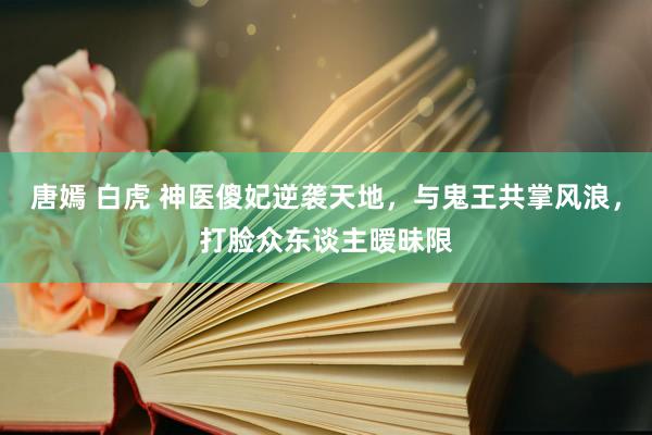 唐嫣 白虎 神医傻妃逆袭天地，与鬼王共掌风浪，打脸众东谈主暧昧限