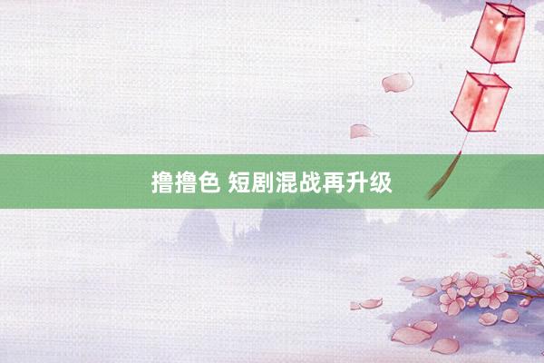 撸撸色 短剧混战再升级