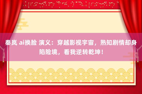 秦岚 ai换脸 演义：穿越影视宇宙，熟知剧情却身陷险境，看我逆转乾坤！