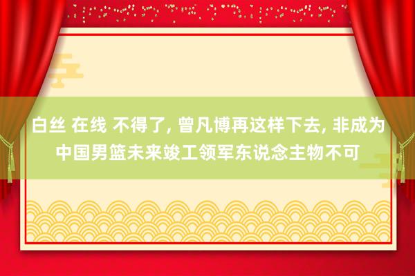 白丝 在线 不得了, 曾凡博再这样下去, 非成为中国男篮未来竣工领军东说念主物不可