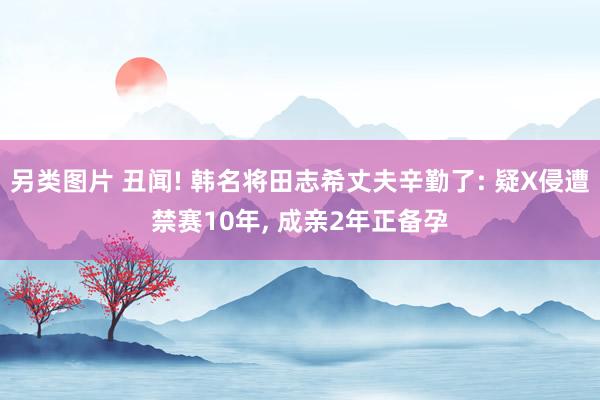 另类图片 丑闻! 韩名将田志希丈夫辛勤了: 疑X侵遭禁赛10年, 成亲2年正备孕
