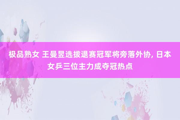 极品熟女 王曼昱选拔退赛冠军将旁落外协, 日本女乒三位主力成夺冠热点