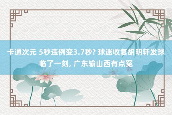 卡通次元 5秒违例变3.7秒? 球迷收复胡明轩发球临了一刻, 广东输山西有点冤