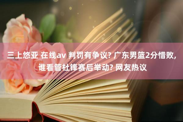 三上悠亚 在线av 判罚有争议? 广东男篮2分惜败, 谁看管杜锋赛后举动? 网友热议