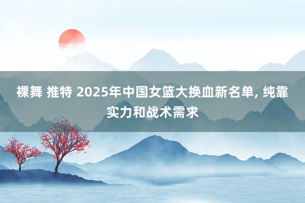 裸舞 推特 2025年中国女篮大换血新名单, 纯靠实力和战术需求
