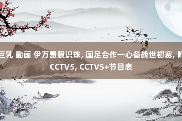 巨乳 動画 伊万慧眼识珠, 国足合作一心备战世初赛, 附CCTV5, CCTV5+节目表