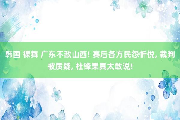 韩国 裸舞 广东不敌山西! 赛后各方民怨忻悦, 裁判被质疑, 杜锋果真太敢说!