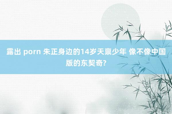 露出 porn 朱正身边的14岁天禀少年 像不像中国版的东契奇?