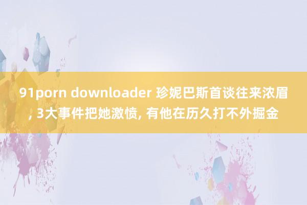91porn downloader 珍妮巴斯首谈往来浓眉, 3大事件把她激愤, 有他在历久打不外掘金