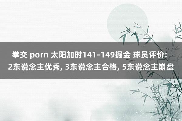 拳交 porn 太阳加时141-149掘金 球员评价: 2东说念主优秀, 3东说念主合格, 5东说念主崩盘