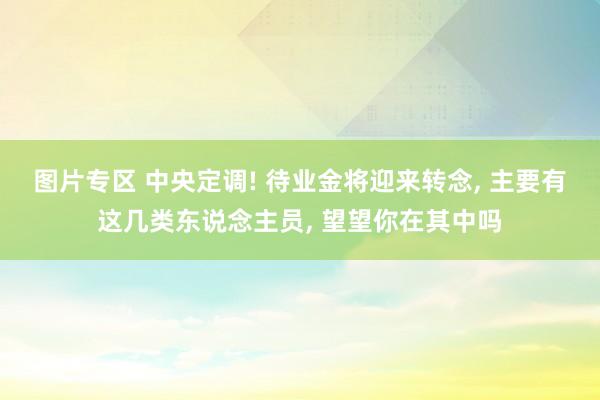 图片专区 中央定调! 待业金将迎来转念, 主要有这几类东说念主员, 望望你在其中吗