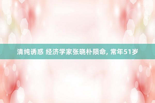 清纯诱惑 经济学家张晓朴陨命, 常年51岁