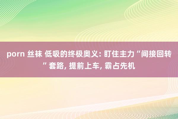 porn 丝袜 低吸的终极奥义: 盯住主力“间接回转”套路, 提前上车, 霸占先机