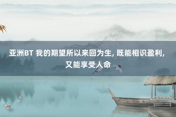 亚洲BT 我的期望所以来回为生, 既能相识盈利, 又能享受人命