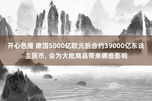 开心色播 德国5000亿欧元折合约39000亿东谈主民币, 会为大批商品带来哪些影响