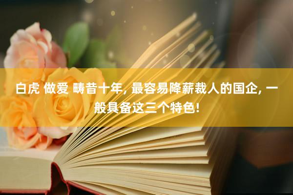 白虎 做爱 畴昔十年, 最容易降薪裁人的国企, 一般具备这三个特色!