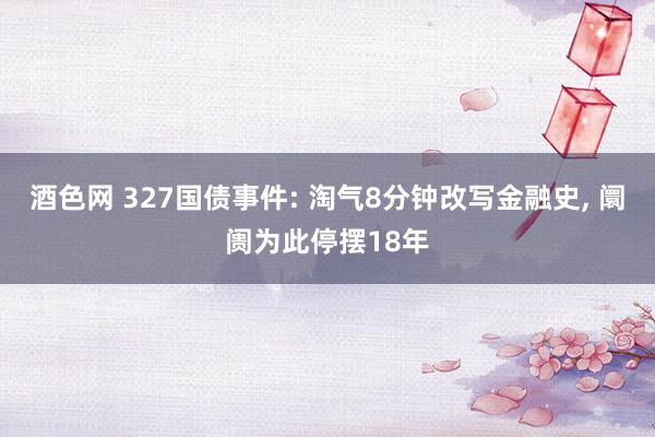 酒色网 327国债事件: 淘气8分钟改写金融史, 阛阓为此停摆18年