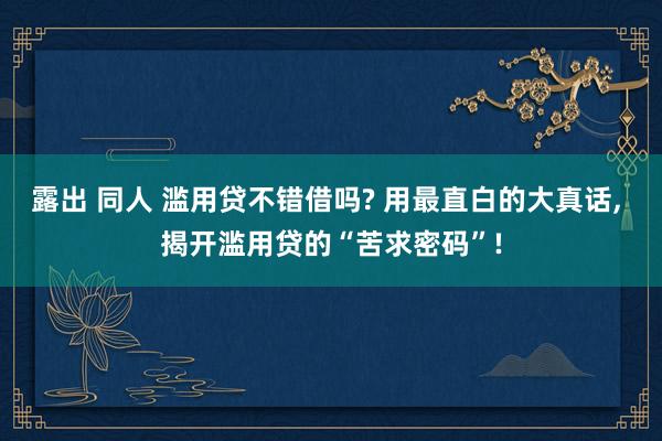 露出 同人 滥用贷不错借吗? 用最直白的大真话, 揭开滥用贷的“苦求密码”!