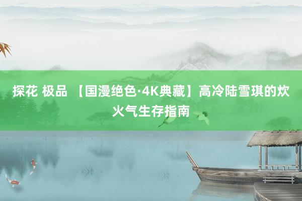 探花 极品 【国漫绝色·4K典藏】高冷陆雪琪的炊火气生存指南
