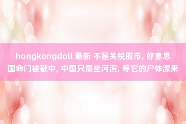 hongkongdoll 最新 不是关税股市, 好意思国命门被戳中, 中国只需坐河滨, 等它的尸体漂来
