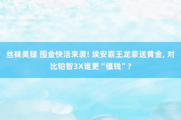 丝袜美腿 囤金快活来袭! 埃安霸王龙豪送黄金, 对比铂智3X谁更“值钱”?