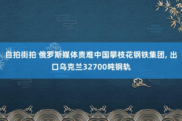 自拍街拍 俄罗斯媒体责难中国攀枝花钢铁集团, 出口乌克兰32700吨钢轨