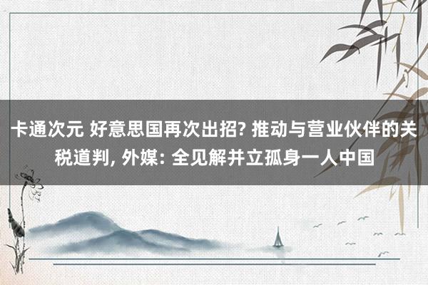 卡通次元 好意思国再次出招? 推动与营业伙伴的关税道判, 外媒: 全见解并立孤身一人中国
