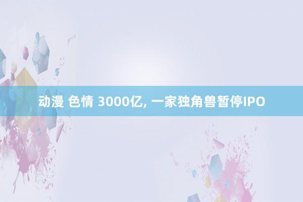 动漫 色情 3000亿, 一家独角兽暂停IPO