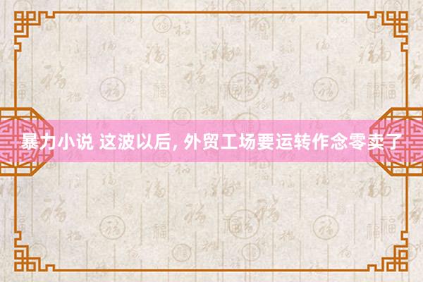 暴力小说 这波以后, 外贸工场要运转作念零卖了