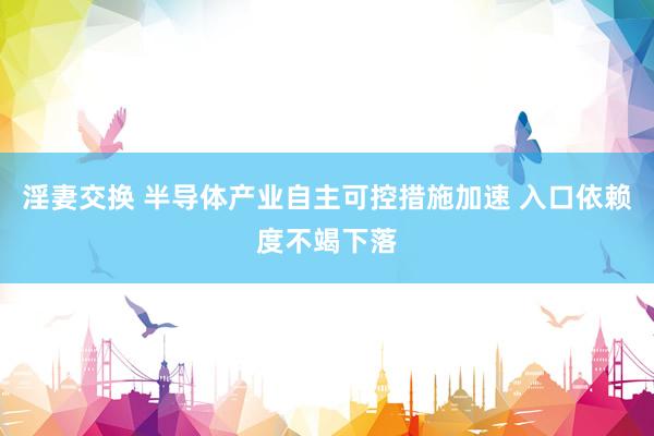 淫妻交换 半导体产业自主可控措施加速 入口依赖度不竭下落