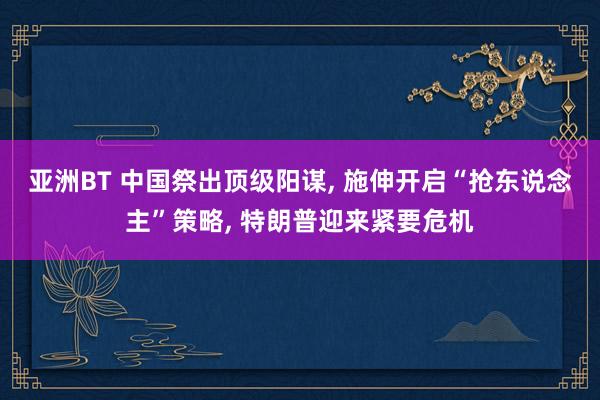 亚洲BT 中国祭出顶级阳谋, 施伸开启“抢东说念主”策略, 特朗普迎来紧要危机