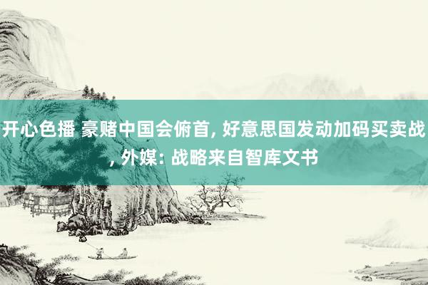 开心色播 豪赌中国会俯首, 好意思国发动加码买卖战, 外媒: 战略来自智库文书