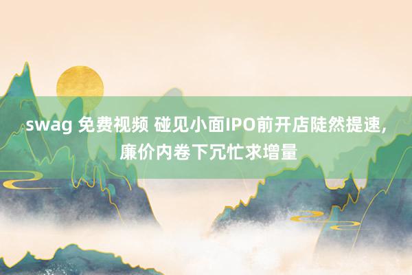 swag 免费视频 碰见小面IPO前开店陡然提速, 廉价内卷下冗忙求增量