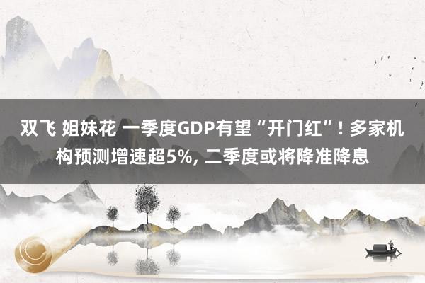 双飞 姐妹花 一季度GDP有望“开门红”! 多家机构预测增速超5%, 二季度或将降准降息