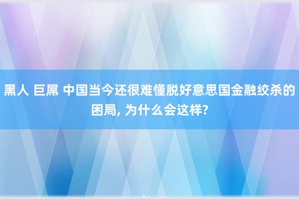 黑人 巨屌 中国当今还很难懂脱好意思国金融绞杀的困局, 为什么会这样?
