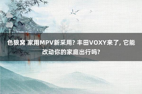 色狼窝 家用MPV新采用? 丰田VOXY来了, 它能改动你的家庭出行吗?