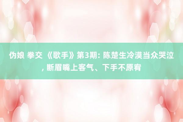 伪娘 拳交 《歌手》第3期: 陈楚生冷漠当众哭泣, 断眉嘴上客气、下手不原宥