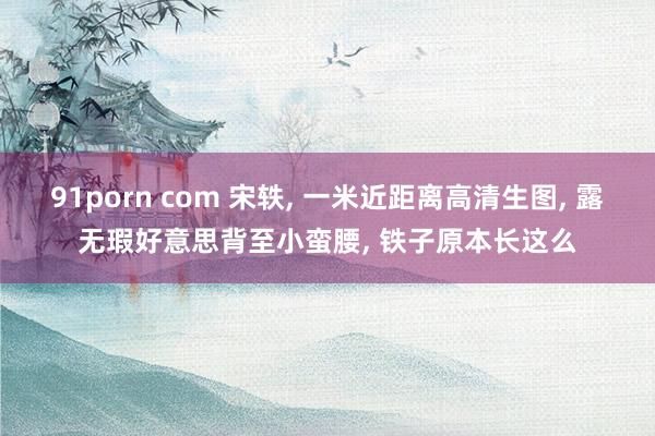 91porn com 宋轶, 一米近距离高清生图, 露无瑕好意思背至小蛮腰, 铁子原本长这么