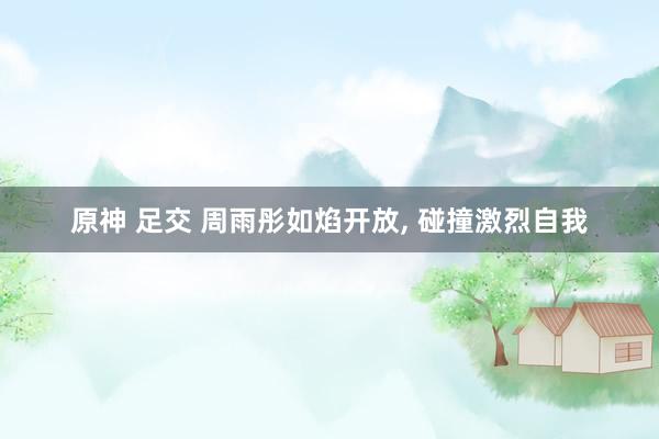 原神 足交 周雨彤如焰开放, 碰撞激烈自我