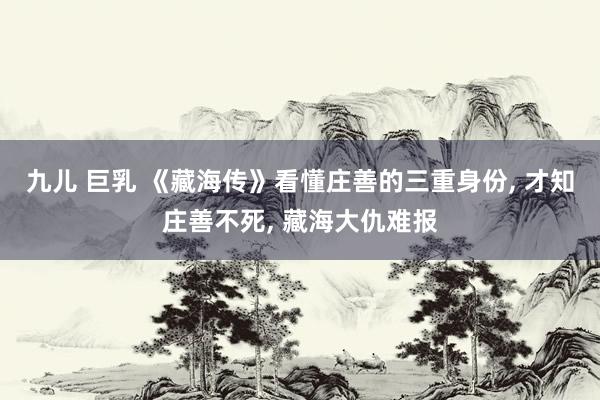 九儿 巨乳 《藏海传》看懂庄善的三重身份, 才知庄善不死, 藏海大仇难报