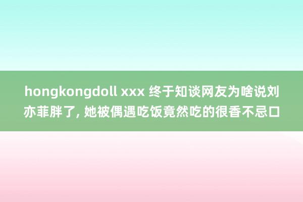 hongkongdoll xxx 终于知谈网友为啥说刘亦菲胖了, 她被偶遇吃饭竟然吃的很香不忌口