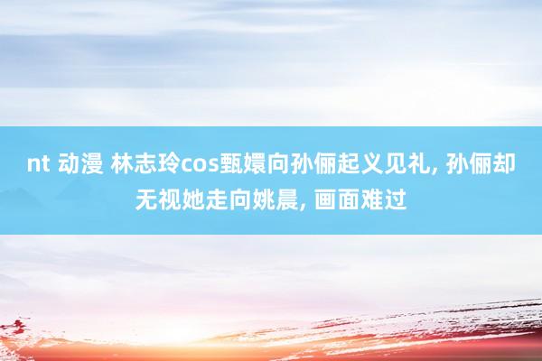 nt 动漫 林志玲cos甄嬛向孙俪起义见礼, 孙俪却无视她走向姚晨, 画面难过