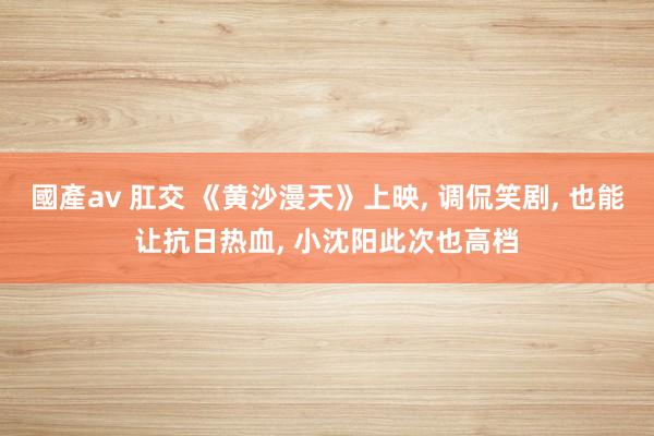 國產av 肛交 《黄沙漫天》上映, 调侃笑剧, 也能让抗日热血, 小沈阳此次也高档