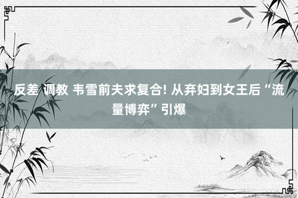 反差 调教 韦雪前夫求复合! 从弃妇到女王后“流量博弈”引爆