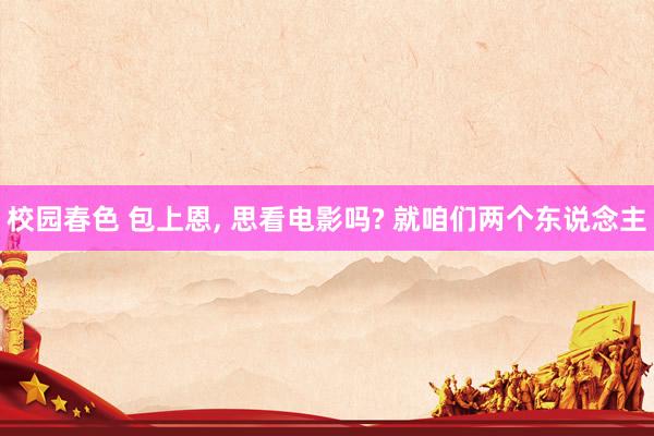 校园春色 包上恩, 思看电影吗? 就咱们两个东说念主