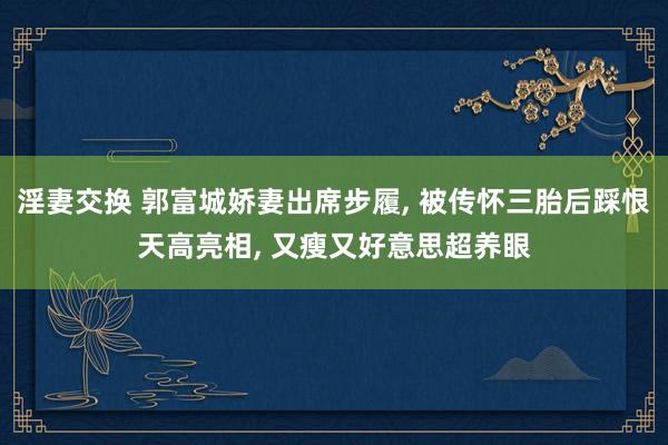 淫妻交换 郭富城娇妻出席步履, 被传怀三胎后踩恨天高亮相, 又瘦又好意思超养眼