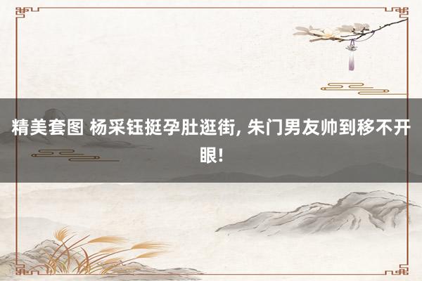 精美套图 杨采钰挺孕肚逛街, 朱门男友帅到移不开眼!