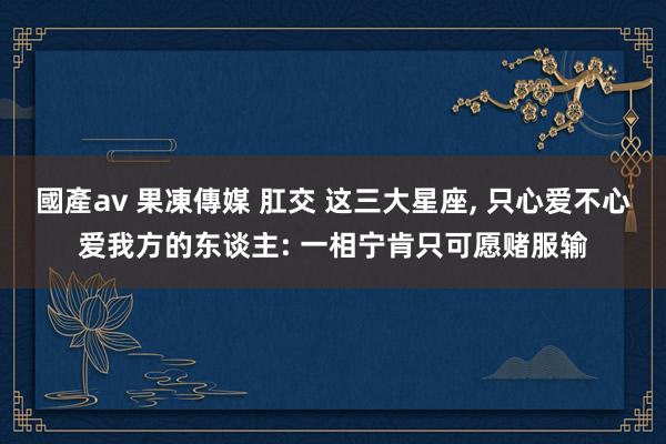 國產av 果凍傳媒 肛交 这三大星座, 只心爱不心爱我方的东谈主: 一相宁肯只可愿赌服输